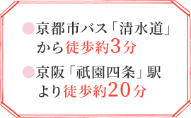 京都市バス「清水道」から徒歩約3分 京阪「祇園四条」駅より徒歩約20分