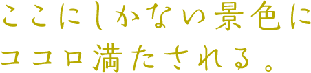 ここにしかない景色にココロ満たされる。